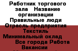 Работник торгового зала › Название организации ­ Правильные люди › Отрасль предприятия ­ Текстиль › Минимальный оклад ­ 25 000 - Все города Работа » Вакансии   . Мурманская обл.,Оленегорск г.